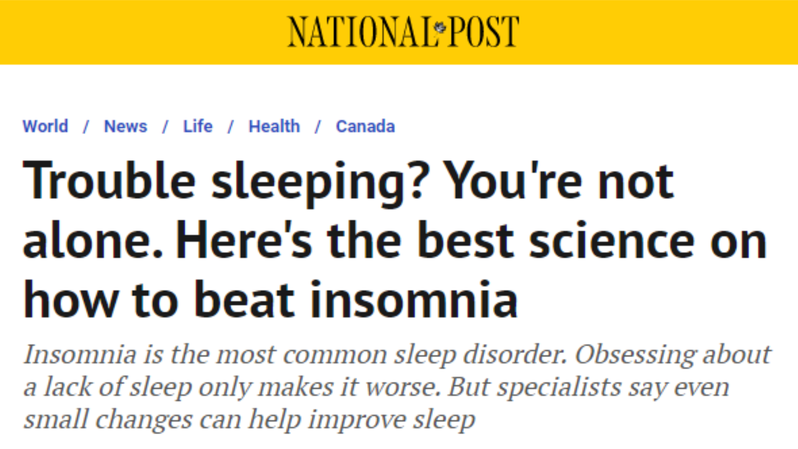 National Post: Trouble sleeping? You're not alone. Here's the best science on how to beat insomnia Insomnia is the most common sleep disorder. Obsessing about a lack of sleep only makes it worse. But specialists say even small changes can help improve sleep